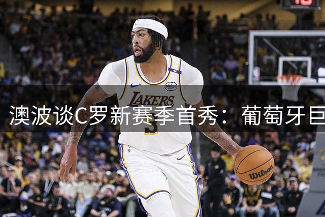 澳波谈C罗新赛季首秀：葡萄牙巨星保持一贯备战状态
